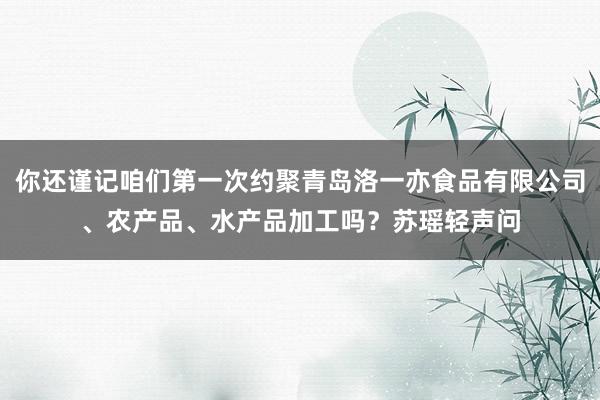 你还谨记咱们第一次约聚青岛洛一亦食品有限公司、农产品、水产品加工吗?苏瑶轻声问