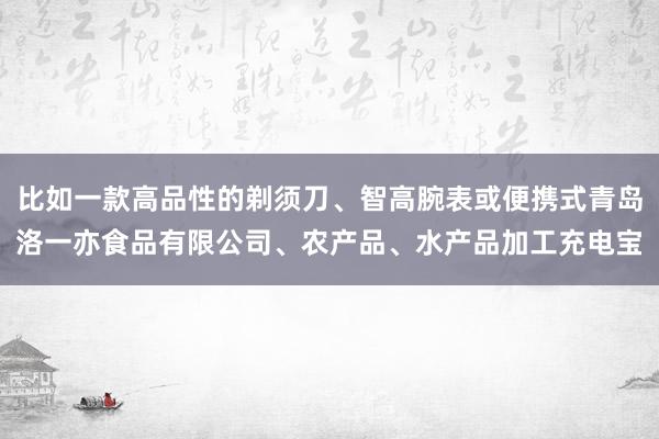 比如一款高品性的剃须刀、智高腕表或便携式青岛洛一亦食品有限公司、农产品、水产品加工充电宝