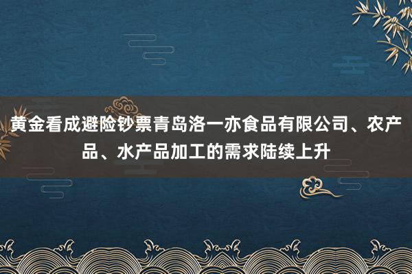 黄金看成避险钞票青岛洛一亦食品有限公司、农产品、水产品加工的需求陆续上升