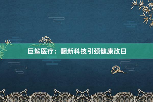 巨鲨医疗：翻新科技引颈健康改日